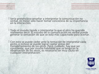  Sería pretencioso enseñar a interpretar la comunicación no
verbal, es mejor sólo hacer tomar conciencia de su importancia
en la interacción.
 Todo el mundo tiende a interpretar lo que el otro ha querido
realmente decir. El estudio de la comunicación no verbal puede
generar la sensación de que se está más capacitado para acertar.
 Con esto se puede ceder ante la tentación de interpretar cada
gesto, e incluso se puede lograr captar pistas del
comportamiento de los otros. Pero, cuidado, hay que ser
consciente, que por mucha habilidad que se tenga en la
observación de los otros, es necesario ser muy cauto en
cualquier interpretación.
 