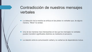 Contradicción de nuestros mensajes
verbales
 La detección de la mentira se enfoca en las pistas no verbales que, de alguna
manera, “filtran” la verdad.
 Una de las maneras mas interesantes en las que los mensajes no verbales
pueden transferir significados distintos es mediante el sarcasmo.
 La relación entre la comunicación verbal y no verbal es de dependencia mutua.
 