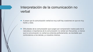 Interpretación de la comunicación no
verbal
 A pesar que la comunicación verbal es muy sutil hay ocasiones en que es muy
fuerte y clara.
 Dificultades de la comunicación que surgen por comprensión inadecuada de la
naturaleza e importancia de la comunicación no verbal son frecuentes; a menos
que la comunicación no verbal se entienda perfectamente, es inevitable que
confundamos a los demás y a nosotros mismos.
 