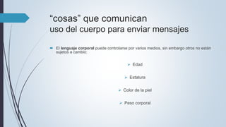 “cosas” que comunican
uso del cuerpo para enviar mensajes
 El lenguaje corporal puede controlarse por varios medios, sin embargo otros no están
sujetos a cambio:
 Edad
 Estatura
 Color de la piel
 Peso corporal
 