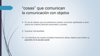 “cosas” que comunican
la comunicación con objetos
 El uso de objetos que nos pertenecen pueden comunicar significados a otros
acerca de nuestros atributos personales y sociales.
 Expresar individualidad.
 Los individuos de nuestra sociedad impersonal utilizan objetos para indicar su
posición en la escala social.
 