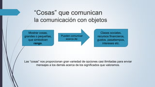 “Cosas” que comunican
la comunicación con objetos
Mostrar cosas,
grandes o pequeñas,
que simbolicen
rango.
Pueden comunicar
acerca de:
Clases sociales,
recursos financieros,
gustos, pasatiempos,
intereses etc.
Las “cosas” nos proporcionan gran variedad de opciones casi ilimitadas para enviar
mensajes a los demás acerca de los significados que valoramos.
 