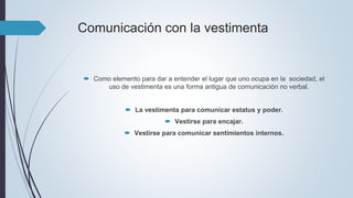 Comunicación con la vestimenta
 Como elemento para dar a entender el lugar que uno ocupa en la sociedad, el
uso de vestimenta es una forma antigua de comunicación no verbal.
 La vestimenta para comunicar estatus y poder.
 Vestirse para encajar.
 Vestirse para comunicar sentimientos internos.
 