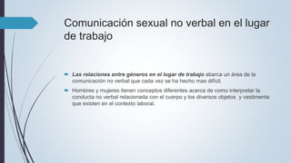 Comunicación sexual no verbal en el lugar
de trabajo
 Las relaciones entre géneros en el lugar de trabajo abarca un área de la
comunicación no verbal que cada vez se ha hecho mas difícil.
 Hombres y mujeres tienen conceptos diferentes acerca de como interpretar la
conducta no verbal relacionada con el cuerpo y los diversos objetos y vestimenta
que existen en el contexto laboral.
 