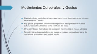 Movimientos Corporales y Gestos
 El estudio de los movimientos corporales como forma de comunicación humana
se le denomina Cinética.
 Hay gestos que poseen convenciones específicas de significado de nuestra
cultura, los cuales utilizamos como sustitutos del habla
 Otros son Gestos Ilustradores los cuales son movimientos de manos y brazos
 También los gestos adaptadores los cuales se realizan con cualquier parte del
cuerpo que se emplean para reducir estrés
 