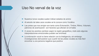 Uso No verval de la voz
 Nuestros tonos vocales suelen indicar estados de animo
 Al estudio de tales usos vocales se le conoce como Vocálica
 Las pistas que nos arrojan son tanto como Entonación, Timbre, Ritmo, Volumen,
patrones de acentuación son factores que afectan en el habla
 A veces los acentos cambian según la región geográfica y todo esto algunas
interpretaciones emocionales pueden ser erróneas
 La entonación vocal no tiene relación con la Inteligencia, sin embargo
investigaciones demuestran que a partir de las pistas vocales es más fácil
encontrar a una persona negativa que positiva
 