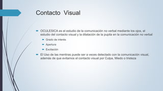 Contacto Visual
 OCULESICA es el estudio de la comunicación no verbal mediante los ojos, el
estudio del contacto visual y la dilatación de la pupila en la comunicación no verbal
 Grado de interés
 Apertura
 Excitación
 El Uso de las mentiras puede ser a veces detectado con la comunicación visual,
además de que evitamos el contacto visual por Culpa, Miedo o tristeza
 