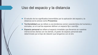 Uso del espacio y la distancia
 El estudio de los significados transmitidos por la aplicación del espacio y la
distancia se le conoce como Proxemica
 Territorialidad que se refiere a una tendencia común característica de humanos y
animales, en el cual las especies definen un espacio fijo o semifijo
 Espacio personal se refiere al espacio inmediato que llevamos en nuestras
interacciones diarias con los demás, el grado de espacio personal está
determinado por el tipo de relación que tengamos con el otro
 