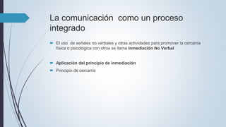 La comunicación como un proceso
integrado
 El uso de señales no verbales y otras actividades para promover la cercanía
física o psicológica con otros se llama Inmediación No Verbal
 Aplicación del principio de inmediación
 Principio de cercanía
 