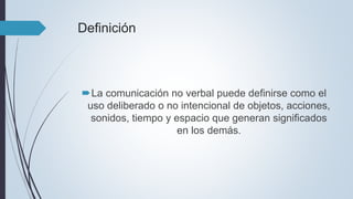 Definición
La comunicación no verbal puede definirse como el
uso deliberado o no intencional de objetos, acciones,
sonidos, tiempo y espacio que generan significados
en los demás.
 