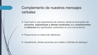 Complemento de nuestros mensajes
verbales
 Casi todo lo que expresamos de manera verbal se acompaña de
acciones, expresiones y demás conductas que complementan
o refuerzan los significados contenidos en una conversación.
 Proporciona un marco de referencia
 Usualmente, dichas acciones son sutiles o difíciles de distinguir
 