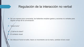 Regulación de la interacción no verbal
 De una manera poco consciente, los hablantes emplean gestos y acciones no verbales para
regular el flujo de la conversación.
 “tomar turno”
 ¿Cuál es la clave?
 El contacto visual
 Se indica al: fruncir el ceño, hacer un movimiento con la mano, cambiar el tono vocal
 