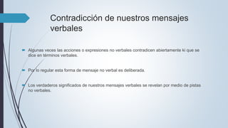 Contradicción de nuestros mensajes
verbales
 Algunas veces las acciones o expresiones no verbales contradicen abiertamente ki que se
dice en términos verbales.
 Por lo regular esta forma de mensaje no verbal es deliberada.
 Los verdaderos significados de nuestros mensajes verbales se revelan por medio de pistas
no verbales.
 