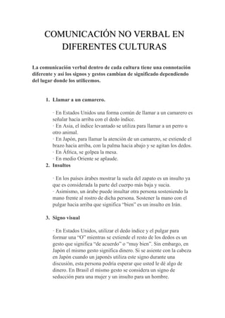 La comunicación verbal dentro de cada cultura tiene una connotación
diferente y así los signos y gestos cambian de significado dependiendo
del lugar donde los utilicemos.
1. Llamar a un camarero.
· En Estados Unidos una forma común de llamar a un camarero es
señalar hacia arriba con el dedo índice.
· En Asia, el índice levantado se utiliza para llamar a un perro u
otro animal.
· En Japón, para llamar la atención de un camarero, se extiende el
brazo hacia arriba, con la palma hacia abajo y se agitan los dedos.
· En África, se golpea la mesa.
· En medio Oriente se aplaude.
2. Insultos
· En los países árabes mostrar la suela del zapato es un insulto ya
que es considerada la parte del cuerpo más baja y sucia.
· Asimismo, un árabe puede insultar otra persona sosteniendo la
mano frente al rostro de dicha persona. Sostener la mano con el
pulgar hacia arriba que significa “bien” es un insulto en Irán.
3. Signo visual
· En Estados Unidos, utilizar el dedo índice y el pulgar para
formar una “O” mientras se extiende el resto de los dedos es un
gesto que significa “de acuerdo” o “muy bien”. Sin embargo, en
Japón el mismo gesto significa dinero. Si se asiente con la cabeza
en Japón cuando un japonés utiliza este signo durante una
discusión, esta persona podría esperar que usted le dé algo de
dinero. En Brasil el mismo gesto se considera un signo de
seducción para una mujer y un insulto para un hombre.
COMUNICACIÓN NO VERBAL EN
DIFERENTES CULTURAS
 