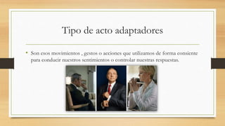 Tipo de acto adaptadores
• Son esos movimientos , gestos o acciones que utilizamos de forma consiente
para conducir nuestros sentimientos o controlar nuestras respuestas.
 