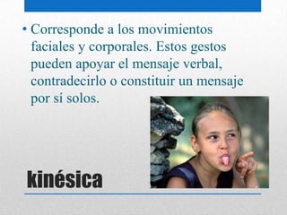 • Corresponde a los movimientos
  faciales y corporales. Estos gestos
  pueden apoyar el mensaje verbal,
  contradecirlo o constituir un mensaje
  por sí solos.




kinésica
 