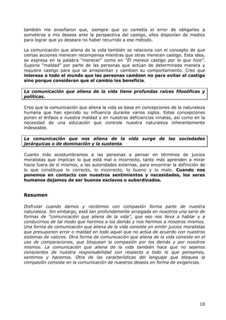 también me enseñaron que, siempre que yo cometía el error de obligarlos a
someterse a mis deseos ante la perspectiva del castigo, ellos disponían de medios
para lograr que yo deseara no haber recurrido a ese método.

La comunicación que aliena de la vida también se relaciona con el concepto de que
ciertas acciones merecen recompensa mientras que otras merecen castigo. Esta idea,
se expresa en la palabra “merecer” como en “Él merece castigo por lo que hizo”.
Supone “maldad” por parte de las personas que actúan de determinada manera y
requiere castigo para que se arrepientan y cambien su comportamiento. Creo que
interesa a todo el mundo que las personas cambien no para evitar el castigo
sino porque consideran que el cambio los beneficia.

La comunicación que aliena de la vida tiene profundas raíces filosóficas y
políticas.

Creo que la comunicación que aliena la vida se basa en concepciones de la naturaleza
humana que han ejercido su influencia durante varios siglos. Estas concepciones
ponen el énfasis e nuestra maldad y en nuestras deficiencias innatas, así como en la
necesidad de una educación que controle nuestra naturaleza inherentemente
indeseable.

La comunicación que nos aliena de la vida surge de las sociedades
jerárquicas o de dominación y la sustenta.

Cuanto más acostumbramos a las personas a pensar en términos de juicios
moralistas que implican lo que está mal o incorrecto, tanto más aprenden a mirar
hacia fuera de sí mismos, a las autoridades externas, para encontrar la definición de
lo que constituye lo correcto, lo incorrecto, lo bueno y lo malo. Cuando nos
ponemos en contacto con nuestros sentimientos y necesidades, los seres
humanos dejamos de ser buenos esclavos o subordinados.


Resumen

Disfrutar cuando damos y recibimos con compasión forma parte de nuestra
naturaleza. Sin embargo, está tan profundamente arraigada en nosotros una serie de
formas de “comunicación que aliena de la vida”, que eso nos lleva a hablar y a
conducirnos de tal modo que herimos a los demás y nos herimos a nosotros mismos.
Una forma de comunicación que aliena de la vida consiste en emitir juicios moralistas
que presuponen error o maldad en todo aquel que no actúa de acuerdo con nuestros
sistemas de valores. Otra forma de comunicación que aliena de la vida consiste en el
uso de comparaciones, que bloquean la compasión por los demás y por nosotros
mismos. La comunicación que aliena de la vida también hace que no seamos
conscientes de nuestra responsabilidad con respecto a todo lo que pensamos,
sentimos y hacemos. Otra de las características del lenguaje que bloquea la
compasión consiste en la comunicación de nuestros deseos en forma de exigencias.




                                                                                  10
 