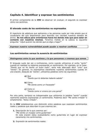 Capítulo 4. Identificar y expresar los sentimientos

El primer componente de la CNV es observar sin evaluar; el segundo es expresar
cómo nos sentimos.


El elevado costo de los sentimientos no expresados

El repertorio de adjetivos que aplicamos a las personas suele ser más amplio que el
vocabulario del que disponemos para describir con claridad nuestros estados de
ánimo. Se nos educa para orientarnos hacia los demás más que para estar en
contacto con nosotros mismos. Tenemos metida en la cabeza la siguiente
pregunta: “¿Qué quieren los demás que yo diga y haga?”

Expresar nuestra vulnerabilidad puede ayudar a resolver conflictos


Los sentimientos versus la ausencia de sentimientos

Distingamos entre lo que sentimos y lo que pensamos o creemos que somos.

El lenguaje suele dar pie a confusiones, como cuando utilizamos el verbo “sentir”
cuando en realidad no estamos expresando un sentimiento. Por ejemplo, en la frase:
“Siento que no he hecho un buen trato”, sería más adecuado decir “creo” que
“siento”. En general, no expresamos claramente nuestros sentimientos cuando en
una oración, después de “siento”, utilizamos palabras como las siguientes:

               a) Que
                  “Siento que tú deberías haberlo sabido”

               b) Cómo
                  “Me siento como un fracasado”

               c) Como si
                  “Siento como si viviera con una pared”

Por otra parte, tampoco es indispensable que utilicemos la palabra “sentir” cuando
realmente estamos expresando un sentimiento. Podemos decir “Me siento irritado” ó
simplemente: “Estoy irritado”.

En la CNV establecemos una distinción entre palabras que expresan sentimientos
reales y palabras que describen lo que creemos ser.

   1. Descripción de lo que creemos ser:
      “Me siento un incapaz como guitarrista”
      En esta oración estoy evaluándome como guitarrista en lugar de expresar
      claramente mis sentimientos.

   2. Expresión de sentimientos reales:



                                                                                14
 