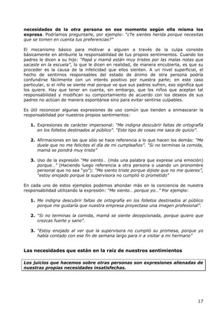 necesidades de la otra persona en ese momento según ella misma los
expresa. Podríamos preguntarle, por ejemplo: “¿Te sientes herida porque necesitas
que se tomen en cuenta tus preferencias?”

El mecanismo básico para motivar a alguien a través de la culpa consiste
básicamente en atribuirle la responsabilidad de tus propios sentimientos. Cuando los
padres le dicen a su hijo: “Papá y mamá están muy tristes por las malas notas que
sacaste en la escuela”, lo que le dicen en realidad, de manera encubierta, es que su
proceder es la causa de la infelicidad que ellos sienten. A un nivel superficial, el
hecho de sentirnos responsables del estado de ánimo de otra persona podría
confundirse fácilmente con un interés positivo por nuestra parte; en este caso
particular, si el niño se siente mal porque ve que sus padres sufren, eso significa que
los quiere. Hay que tener en cuenta, sin embargo, que los niños que aceptan tal
responsabilidad y modifican su comportamiento de acuerdo con los deseos de sus
padres no actúan de manera espontánea sino para evitar sentirse culpables.

Es útil reconocer algunas expresiones de uso común que tienden a enmascarar la
responsabilidad por nuestros propios sentimientos:

   1. Expresiones de carácter impersonal: “Me indigna descubrir faltas de ortografía
      en los folletos destinados al público”. “Este tipo de cosas me saca de quicio”.

   2. Afirmaciones en las que sólo se hace referencia a lo que hacen los demás: “Me
      duele que no me felicites el día de mi cumpleaños”. “Si no terminas la comida,
      mamá se pondrá muy triste”

   3. Uso de la expresión “Me siento… (más una palabra que exprese una emoción)
      porque…” (Haciendo luego referencia a otra persona o usando un pronombre
      personal que no sea “yo”): “Me siento triste porque dijiste que no me quieres”,
      “estoy enojado porque la supervisora no cumplió lo prometido”

En cada uno de estos ejemplos podemos ahondar más en la conciencia de nuestra
responsabilidad utilizando la expresión: “Me siento… porque yo…” Por ejemplo:

   1. Me indigna descubrir faltas de ortografía en los folletos destinados al público
      porque me gustaría que nuestra empresa proyectase una imagen profesional”.

   2. “Si no terminas la comida, mamá se siente decepcionada, porque quiero que
      crezcas fuerte y sano”.

   3. “Estoy enojado al ver que la supervisora no cumplió su promesa, porque yo
      había contado con ese fin de semana largo para ir a visitar a mi hermano”


Las necesidades que están en la raíz de nuestros sentimientos

Los juicios que hacemos sobre otras personas son expresiones alienadas de
nuestras propias necesidades insatisfechas.




                                                                                    17
 