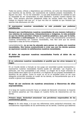 Todos los juicios, críticas y diagnósticos que emitimos, así como las interpretaciones
que hacemos de los demás, son expresiones de nuestras propias necesidades. Si
alguien nos dice: “Tú no me entiendes”, lo que está diciéndonos en realidad es que
su necesidad de ser comprendido no está satisfecha. Cuando nuestra esposa nos
dice: “Esta semana estuviste trabajando todas las noches hasta muy tarde; tu
trabajo te importa más que yo”, lo que nos dice en realidad es que necesita que
seamos más afectuosos con ella.

Si expresamos      nuestras necesidades       es   más   probable que podamos
satisfacerlas.

Siempre que manifestamos nuestras necesidades de una manera indirecta y
nos valemos de evaluaciones, interpretaciones e imágenes, lo más probable
es que los demás perciban críticas en nuestras palabras y que, por lo tanto,
se defiendan o contraataquen. En cambio, cuanto más directamente conectemos
nuestros sentimientos con nuestras necesidades, más fácil será que los demás
respondan a ellas de forma compasiva.

Lamentablemente, no se nos ha educado para pensar en cuáles son nuestras
necesidades. Nos hemos acostumbrado a creer que son los demás quienes
se equivocan cuando no satisfacemos nuestras necesidades.


El dolor de expresar nuestras necesidades frente al dolor de no
expresarlas

Si no valoramos nuestras necesidades el posible que los otros tampoco lo
hagan

En un mundo donde a menudo se nos juzga con severidad cuando reconocemos y
expresamos nuestras necesidades hacerlo puede ser aterrador. Las mujeres, en
particular, son muy susceptibles a las críticas. La imagen de la mujer amorosa se
asocia desde hace siglos con el sacrificio y la negación de sus propias necesidades en
beneficio de las ajenas. Como la mujer se ve en la sociedad como un ser cuya
obligación primordial consiste en cuidar de los demás, es frecuentemente que se le
enseñe a ignorar sus necesidades.


Pasar de ser esclavos de nuestras emociones a liberarnos de ellas
expresándolas.

A lo largo de nuestra evolución hacia un estado de liberación emocional, la mayoría
de nosotros pasamos por tres etapas en nuestra forma de relacionarnos con los
demás.

Primera etapa. Esclavitud emocional: nos percibimos responsables de los
sentimientos ajenos.

Etapa 1: En esta etapa, a la que nos referiremos como esclavitud emocional, nos
consideramos responsables de los sentimientos de los demás. Creemos que debemos



                                                                                   18
 