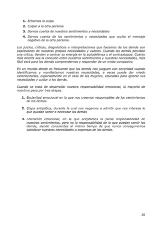 1. Echarnos la culpa
   2. Culpar a la otra persona
   3. Darnos cuenta de nuestros sentimientos y necesidades
   4. Darnos cuenta de los sentimientos y necesidades que oculta el mensaje
      negativo de la otra persona.

Los juicios, críticas, diagnósticos e interpretaciones que hacemos de los demás son
expresiones de nuestras propias necesidades y valores. Cuando los demás perciben
una crítica, tienden a centrar su energía en la autodefensa o el contraataque. Cuanto
más directa sea la conexión entre nuestros sentimientos y nuestras necesidades, más
fácil será para los demás comprendernos y responder de un modo compasivo.

En un mundo donde es frecuente que los demás nos juzguen con severidad cuando
identificamos y manifestamos nuestras necesidades, a veces puede dar miedo
exteriorizarlas, especialmente en el caso de las mujeres, educadas para ignorar sus
necesidades y cuidar a los demás.

Cuando se trata de desarrollar nuestra responsabilidad emocional, la mayoría de
nosotros pasa por tres etapas:

   1. Esclavitud emocional en la que nos creemos responsables de los sentimientos
      de los demás.

   2. Etapa antipática, durante la cual nos negamos a admitir que nos interesa lo
      que puedan sentir o necesitar los demás

   3. Liberación emocional, en la que aceptamos la plena responsabilidad de
      nuestros sentimientos, pero no la responsabilidad de lo que puedan sentir los
      demás, siendo conscientes al mismo tiempo de que nunca conseguiremos
      satisfacer nuestras necesidades a expensas de los demás.




                                                                                  20
 