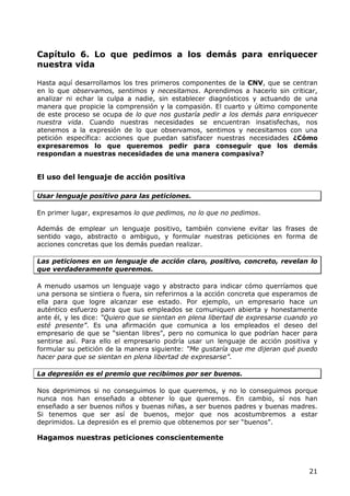 Capítulo 6. Lo que pedimos a los demás para enriquecer
nuestra vida

Hasta aquí desarrollamos los tres primeros componentes de la CNV, que se centran
en lo que observamos, sentimos y necesitamos. Aprendimos a hacerlo sin criticar,
analizar ni echar la culpa a nadie, sin establecer diagnósticos y actuando de una
manera que propicie la comprensión y la compasión. El cuarto y último componente
de este proceso se ocupa de lo que nos gustaría pedir a los demás para enriquecer
nuestra vida. Cuando nuestras necesidades se encuentran insatisfechas, nos
atenemos a la expresión de lo que observamos, sentimos y necesitamos con una
petición específica: acciones que puedan satisfacer nuestras necesidades ¿Cómo
expresaremos lo que queremos pedir para conseguir que los demás
respondan a nuestras necesidades de una manera compasiva?


El uso del lenguaje de acción positiva

Usar lenguaje positivo para las peticiones.

En primer lugar, expresamos lo que pedimos, no lo que no pedimos.

Además de emplear un lenguaje positivo, también conviene evitar las frases de
sentido vago, abstracto o ambiguo, y formular nuestras peticiones en forma de
acciones concretas que los demás puedan realizar.

Las peticiones en un lenguaje de acción claro, positivo, concreto, revelan lo
que verdaderamente queremos.

A menudo usamos un lenguaje vago y abstracto para indicar cómo querríamos que
una persona se sintiera o fuera, sin referirnos a la acción concreta que esperamos de
ella para que logre alcanzar ese estado. Por ejemplo, un empresario hace un
auténtico esfuerzo para que sus empleados se comuniquen abierta y honestamente
ante él, y les dice: “Quiero que se sientan en plena libertad de expresarse cuando yo
esté presente”. Es una afirmación que comunica a los empleados el deseo del
empresario de que se “sientan libres”, pero no comunica lo que podrían hacer para
sentirse así. Para ello el empresario podría usar un lenguaje de acción positiva y
formular su petición de la manera siguiente: “Me gustaría que me dijeran qué puedo
hacer para que se sientan en plena libertad de expresarse”.

La depresión es el premio que recibimos por ser buenos.

Nos deprimimos si no conseguimos lo que queremos, y no lo conseguimos porque
nunca nos han enseñado a obtener lo que queremos. En cambio, sí nos han
enseñado a ser buenos niños y buenas niñas, a ser buenos padres y buenas madres.
Si tenemos que ser así de buenos, mejor que nos acostumbremos a estar
deprimidos. La depresión es el premio que obtenemos por ser “buenos”.

Hagamos nuestras peticiones conscientemente



                                                                                  21
 
