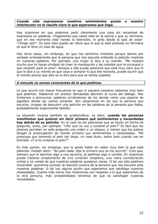 Cuando sólo expresamos nuestros sentimientos quizás                     a   nuestro
interlocutor no le resulte claro lo que esperamos que haga.

Hay ocasiones en que podemos pedir claramente una cosa sin necesidad de
expresarla en palabras. Imaginemos que usted está en la cocina y que su hermana,
que en ese momento está viendo la televisión, le grita desde la sala de estar:
“¡Tengo sed!”. En este caso puede ser obvio que lo que le está pidiendo su hermana
es que le lleve un vaso de agua.

Hay otros casos, sin embargo, en que nos sentimos molestos porque damos por
sentado erróneamente que la persona que nos escucha entiende la petición implícita
en nuestras palabras. Por ejemplo, una mujer le dice a su marido: “Me molesta
mucho que te hayas olvidado de traer la mantequilla y las cebollas que te encargué y
que necesito para la cena”. Aunque a ella pueda parecerle que está muy claro que lo
que le dice a su marido es que vaya a comprar lo que ella necesita, puede ocurrir que
el marido piense que sólo se lo dice para que se sienta culpable.

A menudo no somos conscientes de lo que pedimos.

Lo que ocurre con mayor frecuencia es que ni siquiera nosotros sabemos muy bien
qué pedimos. Hablamos sin prestar demasiada atención al curso del diálogo. Nos
limitamos a pronunciar palabras sirviéndonos de los demás como una especie de
papelera donde las vamos echando. Son situaciones en las que la persona que
escucha, incapaz de descubrir una petición en las palabras de la persona que habla,
probablemente experimente fastidio.

La situación inversa también es problemática; es decir, cuando las personas
manifiestan que quieren sin decir primero qué sentimientos y necesidades
hay detrás de su petición. En el caso de las peticiones que se hacen en forma de
pregunta, como, por ejemplo: “¿Por qué no vas a cortarte el pelo?” Es fácil que los
jóvenes perciban en esta pregunta una orden o un ataque, a menos que los padres
tengan la preocupación de revelar primero sus sentimientos y necesidades: “Me
preocupa que teniendo el pelo tan largo, no veas buen, sobre todo cuando vas en
bicicleta. ¿Y si te cortaras el pelo?”

Es más común, sin embargo, que la gente hable sin saber muy bien lo que está
pidiendo. Pueden decir: “No pido nada: dije lo primero que se me ocurrió”. Creo que,
siempre que le decimos algo a una persona, le pedimos algo a cambio. En ocasiones
puede tratarse simplemente de una conexión empática, una mera corroboración
verbal o no verbal de que nuestras palabras quedaron claras. O tal vez sólo pedimos
sinceridad: queremos conocer la reacción sincera de la persona que nos escucha ante
nuestras palabras. O tal vez alguna acción que esperamos que satisfaga nuestras
necesidades. Cuanto más claros nos mostremos con respecto a lo que esperamos de
la otra persona, más probabilidades tenemos de que se satisfagan nuestras
necesidades.




                                                                                  22
 