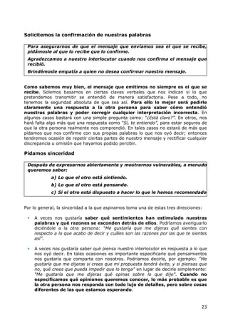 Solicitemos la confirmación de nuestras palabras

 Para asegurarnos de que el mensaje que enviamos sea el que se recibe,
 pidámosle al que lo recibe que lo confirme.
 Agradezcamos a nuestro interlocutor cuando nos confirma el mensaje que
 recibió.
 Brindémosle empatía a quien no desea confirmar nuestro mensaje.


Como sabemos muy bien, el mensaje que emitimos no siempre es el que se
recibe. Solemos basarnos en ciertas claves verbales que nos indican si lo que
pretendemos transmitir se entendió de manera satisfactoria. Pese a todo, no
tenemos la seguridad absoluta de que sea así. Para ello lo mejor será pedirle
claramente una respuesta a la otra persona para saber cómo entendió
nuestras palabras y poder corregir cualquier interpretación incorrecta. En
algunos casos bastará con una simple pregunta como: “¿Está claro?”. En otros, nos
hará falta algo más que una respuesta como “Sí, te entiendo”, para estar seguros de
que la otra persona realmente nos comprendió. En tales casos no estará de más que
pidamos que nos confirme con sus propias palabras lo que nos oyó decir; entonces
tendremos ocasión de repetir ciertas partes de nuestro mensaje y rectificar cualquier
discrepancia u omisión que hayamos podido percibir.

Pidamos sinceridad

 Después de expresarnos abiertamente y mostrarnos vulnerables, a menudo
 queremos saber:
            a) Lo que el otro está sintiendo.
            b) Lo que el otro está pensando.
            c) Si el otro está dispuesto a hacer lo que le hemos recomendado


Por lo general, la sinceridad a la que aspiramos toma una de estas tres direcciones:

    A veces nos gustaría saber qué sentimientos han estimulado nuestras
     palabras y qué razones se esconden detrás de ellos. Podríamos averiguarlo
     diciéndole a la otra persona: “Me gustaría que me dijeras qué sientes con
     respecto a lo que acabo de decir y cuáles son las razones por las que te sientes
     así”.

    A veces nos gustaría saber qué piensa nuestro interlocutor en respuesta a lo que
     nos oyó decir. En tales ocasiones es importante especificarle qué pensamientos
     nos gustaría que comparta con nosotros. Podríamos decirle, por ejemplo: “Me
     gustaría que me dijeras si crees que mi propuesta tendrá éxito, y si piensas que
     no, qué crees que pueda impedir que lo tenga” en lugar de decirle simplemente:
     “Me gustaría que me dijeras qué opinas sobre lo que dije”. Cuando no
     especificamos qué opiniones queremos conocer, lo más probable es que
     la otra persona nos responda con todo lujo de detalles, pero sobre cosas
     diferentes de las que estamos esperando.



                                                                                   23
 