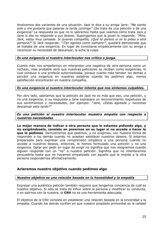 Analicemos dos variantes de una situación. Jack le dice a su amiga Jane: “Me siento
solo y me gustaría que pasaras la tarde conmigo” ¿Se trata de una petición o de una
exigencia? La respuesta es que no lo sabremos hasta que veamos cómo trata Jack a
Jane si ella no responde a sus deseos. Supongamos que la joven le responde: “Mira,
Jack, estoy muy cansada. Si quieres compañía, ¿Qué te parece si se lo pides a otra
persona?” Si Jack responde: “¡Tan egoísta como siempre!”, quedará demostrado que
se trataba de una exigencia. En lugar de conectarse empáticamente con su amiga y
reconocer su necesidad de descansar, le echa la culpa.

Es una exigencia si nuestro interlocutor nos critica o juzga.

Cuanto más nos empeñemos en interpretar una negativa de otra persona como un
rechazo, más probable será que nuestras peticiones se reciban como exigencias, lo
cual conduce a una profecía autorrealizada, porque cuanto más tiendan los demás a
percibir una exigencia en nuestras palabras cuando les pedimos algo, menos
satisfacción encontrarán en nuestra compañía.

Es una exigencia si nuestro interlocutor intenta que nos sintamos culpables.

Por otro lado, sabríamos que la petición de Jack no es más que eso, una petición, y
no una exigencia, si su respuesta a Jane expresara un reconocimiento respetuoso de
sus sentimientos y necesidades, por ejemplo: “Jane, ¿Estás agotada y necesitas
descansar esta tarde?”

Es una petición si nuestro interlocutor muestra empatía con respecto a
nuestras necesidades

La mejor manera de indicar a otra persona que le estamos pidiendo algo, y
no exigiéndoselo, consiste en ponernos en su lugar si no accede a hacer lo
que le pedimos. Demostramos que pedimos, y no exigimos, con nuestra forma de
responder a los demás cuando no aceptan satisfacer nuestros deseos. Si estamos
preparados para expresar una comprensión empática a una persona cuando no
accede a nuestros deseos, entonces, le hemos formulado una petición y no una
exigencia. Optar por pedir en lugar de exigir no significa que nos resignemos cuando
alguien responde con un “no” a nuestra petición. Significa que no intentaremos
persuadirla hasta que no hayamos empatizado con aquello que le impide a la otra
persona respondernos afirmativamente.


Aclaremos nuestro objetivo cuando pedimos algo

Nuestro objetivo es una relación basada en la honestidad y la empatía

Expresar una auténtica petición también requiere que tengamos conciencia de cuál es
nuestro objetivo. Si sólo se trata de influir sobre la persona y modificar su conducta,
o en salirnos con la nuestra, la CNV no es una herramienta adecuada.

El objetivo de la CNV consiste en establecer una relación basada en la sinceridad y la
empatía. Cuando los demás confían en que nuestro propósito primordial es la calidad



                                                                                    25
 