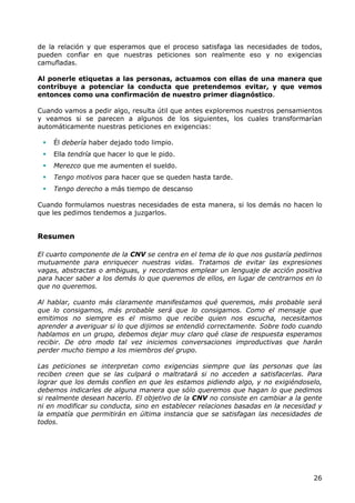 de la relación y que esperamos que el proceso satisfaga las necesidades de todos,
pueden confiar en que nuestras peticiones son realmente eso y no exigencias
camufladas.

Al ponerle etiquetas a las personas, actuamos con ellas de una manera que
contribuye a potenciar la conducta que pretendemos evitar, y que vemos
entonces como una confirmación de nuestro primer diagnóstico.

Cuando vamos a pedir algo, resulta útil que antes exploremos nuestros pensamientos
y veamos si se parecen a algunos de los siguientes, los cuales transformarían
automáticamente nuestras peticiones en exigencias:

    Él debería haber dejado todo limpio.
    Ella tendría que hacer lo que le pido.
    Merezco que me aumenten el sueldo.
    Tengo motivos para hacer que se queden hasta tarde.
    Tengo derecho a más tiempo de descanso

Cuando formulamos nuestras necesidades de esta manera, si los demás no hacen lo
que les pedimos tendemos a juzgarlos.


Resumen

El cuarto componente de la CNV se centra en el tema de lo que nos gustaría pedirnos
mutuamente para enriquecer nuestras vidas. Tratamos de evitar las expresiones
vagas, abstractas o ambiguas, y recordamos emplear un lenguaje de acción positiva
para hacer saber a los demás lo que queremos de ellos, en lugar de centrarnos en lo
que no queremos.

Al hablar, cuanto más claramente manifestamos qué queremos, más probable será
que lo consigamos, más probable será que lo consigamos. Como el mensaje que
emitimos no siempre es el mismo que recibe quien nos escucha, necesitamos
aprender a averiguar si lo que dijimos se entendió correctamente. Sobre todo cuando
hablamos en un grupo, debemos dejar muy claro qué clase de respuesta esperamos
recibir. De otro modo tal vez iniciemos conversaciones improductivas que harán
perder mucho tiempo a los miembros del grupo.

Las peticiones se interpretan como exigencias siempre que las personas que las
reciben creen que se las culpará o maltratará si no acceden a satisfacerlas. Para
lograr que los demás confíen en que les estamos pidiendo algo, y no exigiéndoselo,
debemos indicarles de alguna manera que sólo queremos que hagan lo que pedimos
si realmente desean hacerlo. El objetivo de la CNV no consiste en cambiar a la gente
ni en modificar su conducta, sino en establecer relaciones basadas en la necesidad y
la empatía que permitirán en última instancia que se satisfagan las necesidades de
todos.




                                                                                 26
 