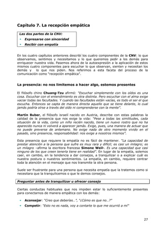 Capítulo 7. La recepción empática

 Las dos partes de la CNV:
    Expresarse con sinceridad
    Recibir con empatía


En los cuatro capítulos anteriores describí los cuatro componentes de la CNV: lo que
observamos, sentimos y necesitamos y lo que queremos pedir a los demás para
enriquecer nuestra vida. Pasemos ahora de la autoexpresión a la aplicación de estos
mismos cuatro componentes para escuchar lo que observan, sienten y necesitan los
demás y     lo que nos piden. Nos referimos a esta faceta del proceso de la
comunicación como “recepción empática”.


La presencia: no nos limitemos a hacer algo, estemos presentes

El filósofo chino Chuang-Tzu afirmó: “Escuchar simplemente con los oídos es una
cosa. Escuchar con el entendimiento es otra distinta. Pero escuchar con el alma exige
vaciar todas las facultades. Y cuando las facultades están vacías, es todo el ser el que
escucha. Entonces se capta de manera directa aquello que se tiene delante, lo cual
jamás podría oírse a través del oído ni comprenderse con la mente”.

Martín Buber, el filósofo israelí nacido en Austria, describe con estas palabras la
calidad de la presencia que nos exige la vida: “Pese a todas las similitudes, cada
situación de la vida, como un niño recién nacido, tiene un nuevo rostro que no ha
aparecido nunca ni volverá a aparecer jamás. Exige, pues, una manera de actuar que
no puede preverse de antemano. No exige nada de otro momento vivido en el
pasado, sino presencia, responsabilidad: nos exige a nosotros mismos”.

Esta presencia que requiere la empatía no es fácil de mantener. “La capacidad de
prestar atención a la persona que sufre es muy rara y difícil; es casi un milagro; es
un milagro –afirma la escritora francesa Simone Weil-. Es una capacidad que casi
ninguno de los que creen tenerla tiene en realidad”. En lugar de la empatía, solemos
caer, en cambio, en la tendencia a dar consejos, a tranquilizar o a explicar cuál es
nuestra postura o nuestros sentimientos. La empatía, en cambio, requiere centrar
toda la atención en el mensaje que nos transmite la otra persona.

Suele ser frustrante para una persona que necesita empatía que la tratemos como si
necesitara que la tranquilicemos o que le demos consejos.

Preguntar antes de tranquilizar u ofrecer consejo

Ciertas conductas habituales que nos impiden estar lo suficientemente presentes
para conectarnos de manera empática con los demás:

    Aconsejar: “Creo que deberías…”, “¿Cómo es que no…?”
    Competir: “Esto no es nada, voy a contarte lo que me ocurrió a mí”



                                                                                     27
 