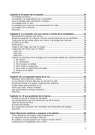 Capítulo 8. El poder de la empatía ............................................................... 34
 La empatía sanadora.................................................................................... 34
 La empatía y la capacidad de ser vulnerables .................................................. 34
 Usar la empatía para neutralizar el peligro. ..................................................... 34
 La empatía ante un ¡No! ............................................................................... 35
 La empatía para reanimar una conversación sin vida........................................ 35
 La empatía con el silencio ............................................................................. 36
 Resumen .................................................................................................... 36

Capítulo 9. La conexión con uno mismo a través de la compasión ............... 37
 Recordemos lo especial que somos ................................................................ 37
 Nuestra evaluación de nosotros mismos cuando distamos de ser perfectos ......... 37
 Traducción de los juicios sobre uno mismo y de exigencias internas ................... 38
 El duelo en la CNV ....................................................................................... 39
 Perdonarnos ............................................................................................... 39
 ¡Haga lo que haga, que sea un juego! ............................................................ 40
 Traducción del “tener que” al “elegir” ............................................................. 40
   Paso uno ................................................................................................. 40
   Paso dos .................................................................................................. 40
   Paso tres ................................................................................................. 41
 Cultivar la conciencia de la energía que se encuentra detrás de nuestras acciones 41
   1. Por dinero ............................................................................................ 41
   2. Por aprobación ..................................................................................... 41
   3. Para escapar al castigo .......................................................................... 41
   4. Para evitar la vergüenza ........................................................................ 42
   5. Para evitar el sentimiento de culpa .......................................................... 42
   6. Porque es un deber ............................................................................... 42
 Resumen .................................................................................................... 42

Capítulo 10. La expresión plena de la ira ..................................................... 44
 Distinguir entre estímulo y causa ................................................................... 44
 La ira siempre encierra algo que es útil para la vida ......................................... 45
 El estímulo frente a la causa: implicaciones prácticas. ...................................... 45
 Cuatro pasos para expresar la ira .................................................................. 48
 Antes que nada, ofrecer empatía ................................................................... 48
 Hay que tomase el tiempo necesario .............................................................. 50
 Resumen .................................................................................................... 50

Capítulo 11. El uso protector de la fuerza .................................................... 51
 Cuando el uso de la fuerza es inevitable ......................................................... 51
 Los pensamientos que hay detrás del uso de la fuerza ..................................... 51
 Tipos de fuerza punitiva ............................................................................... 52
 El precio del castigo ..................................................................................... 53
 Dos preguntas que ponen de manifiesto las limitaciones del castigo ................... 53
 Resumen .................................................................................................... 54

Cómo liberarnos nosotros y asesorar a los demás ....................................... 55
 Cómo liberarnos de nuestra vieja programación .............................................. 55
 La resolución de los conflictos internos ........................................................... 55
 El cuidado y la preocupación por nuestro mundo interior .................................. 56
 Sustituyamos el diagnóstico por la CNV .......................................................... 57


                                                                                                               2
 