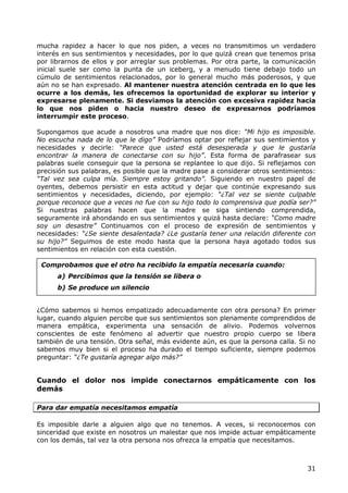 mucha rapidez a hacer lo que nos piden, a veces no transmitimos un verdadero
interés en sus sentimientos y necesidades, por lo que quizá crean que tenemos prisa
por librarnos de ellos y por arreglar sus problemas. Por otra parte, la comunicación
inicial suele ser como la punta de un iceberg, y a menudo tiene debajo todo un
cúmulo de sentimientos relacionados, por lo general mucho más poderosos, y que
aún no se han expresado. Al mantener nuestra atención centrada en lo que les
ocurre a los demás, les ofrecemos la oportunidad de explorar su interior y
expresarse plenamente. Si desviamos la atención con excesiva rapidez hacia
lo que nos piden o hacia nuestro deseo de expresarnos podríamos
interrumpir este proceso.

Supongamos que acude a nosotros una madre que nos dice: “Mi hijo es imposible.
No escucha nada de lo que le digo” Podríamos optar por reflejar sus sentimientos y
necesidades y decirle: “Parece que usted está desesperada y que le gustaría
encontrar la manera de conectarse con su hijo”. Esta forma de parafrasear sus
palabras suele conseguir que la persona se replantee lo que dijo. Si reflejamos con
precisión sus palabras, es posible que la madre pase a considerar otros sentimientos:
“Tal vez sea culpa mía. Siempre estoy gritando”. Siguiendo en nuestro papel de
oyentes, debemos persistir en esta actitud y dejar que continúe expresando sus
sentimientos y necesidades, diciendo, por ejemplo: “¿Tal vez se siente culpable
porque reconoce que a veces no fue con su hijo todo lo comprensiva que podía ser?”
Si nuestras palabras hacen que la madre se siga sintiendo comprendida,
seguramente irá ahondando en sus sentimientos y quizá hasta declare: “Como madre
soy un desastre” Continuamos con el proceso de expresión de sentimientos y
necesidades: “¿Se siente desalentada? ¿Le gustaría tener una relación diferente con
su hijo?” Seguimos de este modo hasta que la persona haya agotado todos sus
sentimientos en relación con esta cuestión.

 Comprobamos que el otro ha recibido la empatía necesaria cuando:
      a) Percibimos que la tensión se libera o
      b) Se produce un silencio


¿Cómo sabemos si hemos empatizado adecuadamente con otra persona? En primer
lugar, cuando alguien percibe que sus sentimientos son plenamente comprendidos de
manera empática, experimenta una sensación de alivio. Podemos volvernos
conscientes de este fenómeno al advertir que nuestro propio cuerpo se libera
también de una tensión. Otra señal, más evidente aún, es que la persona calla. Si no
sabemos muy bien si el proceso ha durado el tiempo suficiente, siempre podemos
preguntar: “¿Te gustaría agregar algo más?”


Cuando el dolor nos impide conectarnos empáticamente con los
demás

Para dar empatía necesitamos empatía

Es imposible darle a alguien algo que no tenemos. A veces, si reconocemos con
sinceridad que existe en nosotros un malestar que nos impide actuar empáticamente
con los demás, tal vez la otra persona nos ofrezca la empatía que necesitamos.



                                                                                  31
 