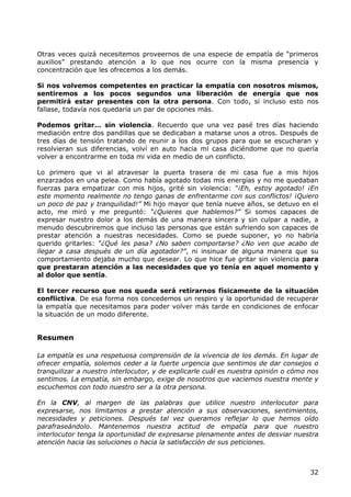 Otras veces quizá necesitemos proveernos de una especie de empatía de “primeros
auxilios” prestando atención a lo que nos ocurre con la misma presencia y
concentración que les ofrecemos a los demás.

Si nos volvemos competentes en practicar la empatía con nosotros mismos,
sentiremos a los pocos segundos una liberación de energía que nos
permitirá estar presentes con la otra persona. Con todo, si incluso esto nos
fallase, todavía nos quedaría un par de opciones más.

Podemos gritar… sin violencia. Recuerdo que una vez pasé tres días haciendo
mediación entre dos pandillas que se dedicaban a matarse unos a otros. Después de
tres días de tensión tratando de reunir a los dos grupos para que se escucharan y
resolvieran sus diferencias, volví en auto hacia mi casa diciéndome que no quería
volver a encontrarme en toda mi vida en medio de un conflicto.

Lo primero que vi al atravesar la puerta trasera de mi casa fue a mis hijos
enzarzados en una pelea. Como había agotado todas mis energías y no me quedaban
fuerzas para empatizar con mis hijos, grité sin violencia: “¡Eh, estoy agotado! ¡En
este momento realmente no tengo ganas de enfrentarme con sus conflictos! ¡Quiero
un poco de paz y tranquilidad!” Mi hijo mayor que tenía nueve años, se detuvo en el
acto, me miró y me preguntó: “¿Quieres que hablemos?” Si somos capaces de
expresar nuestro dolor a los demás de una manera sincera y sin culpar a nadie, a
menudo descubriremos que incluso las personas que están sufriendo son capaces de
prestar atención a nuestras necesidades. Como se puede suponer, yo no habría
querido gritarles: “¿Qué les pasa? ¿No saben comportarse? ¿No ven que acabo de
llegar a casa después de un día agotador?”, ni insinuar de alguna manera que su
comportamiento dejaba mucho que desear. Lo que hice fue gritar sin violencia para
que prestaran atención a las necesidades que yo tenía en aquel momento y
al dolor que sentía.

El tercer recurso que nos queda será retirarnos físicamente de la situación
conflictiva. De esa forma nos concedemos un respiro y la oportunidad de recuperar
la empatía que necesitamos para poder volver más tarde en condiciones de enfocar
la situación de un modo diferente.


Resumen

La empatía es una respetuosa comprensión de la vivencia de los demás. En lugar de
ofrecer empatía, solemos ceder a la fuerte urgencia que sentimos de dar consejos o
tranquilizar a nuestro interlocutor, y de explicarle cuál es nuestra opinión o cómo nos
sentimos. La empatía, sin embargo, exige de nosotros que vaciemos nuestra mente y
escuchemos con todo nuestro ser a la otra persona.

En la CNV, al margen de las palabras que utilice nuestro interlocutor para
expresarse, nos limitamos a prestar atención a sus observaciones, sentimientos,
necesidades y peticiones. Después tal vez queramos reflejar lo que hemos oído
parafraseándolo. Mantenemos nuestra actitud de empatía para que nuestro
interlocutor tenga la oportunidad de expresarse plenamente antes de desviar nuestra
atención hacia las soluciones o hacia la satisfacción de sus peticiones.



                                                                                    32
 