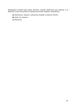 Necesitamos empatía para poder ofrecerla. Cuando advertimos que estamos a la
defensiva o que nos sentimos incapaces de ofrecer empatía, necesitamos:

     a) Detenernos, respirar y ofrecernos empatía a nosotros mismos
     b) Gritar sin violencia
     c) Retirarnos




                                                                         33
 