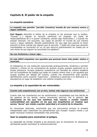 Capítulo 8. El poder de la empatía


La empatía sanadora

La empatía nos permite “percibir (nuestro) mundo de una manera nueva y
seguir adelante.

Carl Rogers describió el efecto de la empatía en las personas que la reciben.
“Cuando […] alguien te escuche realmente sin juzgarte, sin tratar de
responsabilizarse de ti ni querer cambiarte, sientes algo maravilloso […] Cuando me
prestan atención, me escuchan, soy capaz de percibir mi mundo de una manera
nueva y seguir adelante. Resulta sorprendente ver que algo que parecía no tener
solución la tiene cuando hay alguien que te escucha. Y todas las cosas que parecían
irremediables se convierten en un río que discurre prácticamente sin trabas por el
solo hecho de que alguien ha escuchado tus palabras”.

No nos limitemos a hacer algo…

Es más difícil empatizar con aquellos que parecen tener más poder, status o
recursos.

Si trabajamos en una institución estructurada jerárquicamente, tendemos a percibir
órdenes y críticas en los comentarios de quienes ocupan puestos superiores en la
escala jerárquica. Aunque podemos conectarnos con facilidad de manera empática
con los compañeros de trabajo que están en nuestro mismo nivel y con aquellos que
ocupan puestos por debajo del nuestro, cuando nos encontramos ante quienes
identificamos como nuestros “superiores” , tendemos a ponernos a la defensiva o a
disculparnos en lugar de establecer una relación empática con ellos.


La empatía y la capacidad de ser vulnerables

Cuanto más empaticemos con el otro, tantos más seguros nos sentiremos

Cuanto más nos conectemos con los sentimientos y necesidades que hay detrás de
las palabras de los demás, menos temeremos abrirnos. Por lo general, las
situaciones en las que nos sentimos más reacios a revelar nuestra
vulnerabilidad son aquellas en las que nos empeñamos en mostrar que
somos “duros” por miedo a perder autoridad o el control de la situación.

En situaciones dolorosas, recomiendo que nos procuremos primero la empatía
indispensable para trascender los pensamientos que invaden nuestra mente y así
poder reconocer nuestras necesidades más profundas.

Usar la empatía para neutralizar el peligro.

La capacidad de brindar empatía a las personas que se encuentran en situaciones
estresantes puede neutralizar la violencia potencial.


                                                                                34
 