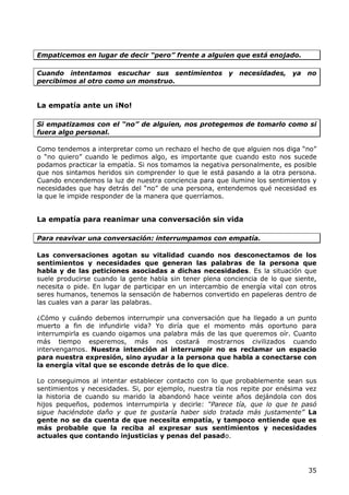 Empaticemos en lugar de decir “pero” frente a alguien que está enojado.

Cuando intentamos escuchar sus sentimientos y necesidades, ya no
percibimos al otro como un monstruo.


La empatía ante un ¡No!

Si empatizamos con el “no” de alguien, nos protegemos de tomarlo como si
fuera algo personal.

Como tendemos a interpretar como un rechazo el hecho de que alguien nos diga “no”
o “no quiero” cuando le pedimos algo, es importante que cuando esto nos sucede
podamos practicar la empatía. Si nos tomamos la negativa personalmente, es posible
que nos sintamos heridos sin comprender lo que le está pasando a la otra persona.
Cuando encendemos la luz de nuestra conciencia para que ilumine los sentimientos y
necesidades que hay detrás del “no” de una persona, entendemos qué necesidad es
la que le impide responder de la manera que querríamos.


La empatía para reanimar una conversación sin vida

Para reavivar una conversación: interrumpamos con empatía.

Las conversaciones agotan su vitalidad cuando nos desconectamos de los
sentimientos y necesidades que generan las palabras de la persona que
habla y de las peticiones asociadas a dichas necesidades. Es la situación que
suele producirse cuando la gente habla sin tener plena conciencia de lo que siente,
necesita o pide. En lugar de participar en un intercambio de energía vital con otros
seres humanos, tenemos la sensación de habernos convertido en papeleras dentro de
las cuales van a parar las palabras.

¿Cómo y cuándo debemos interrumpir una conversación que ha llegado a un punto
muerto a fin de infundirle vida? Yo diría que el momento más oportuno para
interrumpirla es cuando oigamos una palabra más de las que queremos oír. Cuanto
más tiempo esperemos, más nos costará mostrarnos civilizados cuando
intervengamos. Nuestra intención al interrumpir no es reclamar un espacio
para nuestra expresión, sino ayudar a la persona que habla a conectarse con
la energía vital que se esconde detrás de lo que dice.

Lo conseguimos al intentar establecer contacto con lo que probablemente sean sus
sentimientos y necesidades. Si, por ejemplo, nuestra tía nos repite por enésima vez
la historia de cuando su marido la abandonó hace veinte años dejándola con dos
hijos pequeños, podemos interrumpirla y decirle: “Parece tía, que lo que te pasó
sigue haciéndote daño y que te gustaría haber sido tratada más justamente” La
gente no se da cuenta de que necesita empatía, y tampoco entiende que es
más probable que la reciba al expresar sus sentimientos y necesidades
actuales que contando injusticias y penas del pasado.




                                                                                 35
 