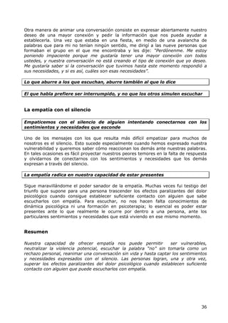 Otra manera de animar una conversación consiste en expresar abiertamente nuestro
deseo de una mayor conexión y pedir la información que nos pueda ayudar a
establecerla. Una vez que estaba en una fiesta, en medio de una avalancha de
palabras que para mi no tenían ningún sentido, me dirigí a las nueve personas que
formaban el grupo en el que me encontraba y les dije: “Perdónenme. Me estoy
poniendo impaciente porque me gustaría tener una mayor conexión con todos
ustedes, y nuestra conversación no está creando el tipo de conexión que yo deseo.
Me gustaría saber si la conversación que tuvimos hasta este momento respondió a
sus necesidades, y si es así, cuáles son esas necesidades”.

Lo que aburre a los que escuchan, aburre también al que lo dice

El que habla prefiere ser interrumpido, y no que los otros simulen escuchar


La empatía con el silencio

Empaticemos con el silencio de alguien intentando conectarnos con los
sentimientos y necesidades que esconde

Uno de los mensajes con los que resulta más difícil empatizar para muchos de
nosotros es el silencio. Esto sucede especialmente cuando hemos expresado nuestra
vulnerabilidad y queremos saber cómo reaccionan los demás ante nuestras palabras.
En tales ocasiones es fácil proyectar nuestros peores temores en la falta de respuesta
y olvidarnos de conectarnos con los sentimientos y necesidades que los demás
expresan a través del silencio.

La empatía radica en nuestra capacidad de estar presentes

Sigue maravillándome el poder sanador de la empatía. Muchas veces fui testigo del
triunfo que supone para una persona trascender los efectos paralizantes del dolor
psicológico cuando consigue establecer suficiente contacto con alguien que sabe
escucharlos con empatía. Para escuchar, no nos hacen falta conocimientos de
dinámica psicológica ni una formación en psicoterapia; lo esencial es poder estar
presentes ante lo que realmente le ocurre por dentro a una persona, ante los
particulares sentimientos y necesidades que está viviendo en ese mismo momento.


Resumen

Nuestra capacidad de ofrecer empatía nos puede permitir            ser vulnerables,
neutralizar la violencia potencial, escuchar la palabra “no” sin tomarla como un
rechazo personal, reanimar una conversación sin vida y hasta captar los sentimientos
y necesidades expresados con el silencio. Las personas logran, una y otra vez,
superar los efectos paralizantes del dolor psicológico cuando establecen suficiente
contacto con alguien que puede escucharlos con empatía.




                                                                                   36
 