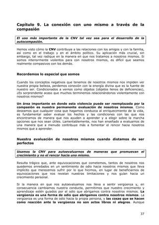Capítulo 9. La conexión con uno mismo a través de la
compasión

El uso más importante de la CNV tal vez sea para el desarrollo de la
autocompasión.

Hemos visto cómo la CNV contribuye a las relaciones con los amigos y con la familia,
así como en el trabajo y en el ámbito político. Su aplicación más crucial, sin
embargo, tal vez radique en la manera en que nos tratamos a nosotros mismos. Si
somos interiormente violentos para con nosotros mismos, es difícil que seamos
realmente compasivos con los demás.


Recordemos lo especial que somos

Cuando los conceptos negativos que tenemos de nosotros mismos nos impiden ver
nuestra propia belleza, perdemos conexión con la energía divina que es la fuente de
nuestro ser. Condicionados a vernos como objetos (objetos llenos de deficiencias),
¿Es sorprendente acaso que muchos terminemos relacionándonos violentamente con
nosotros mismos?

Un área importante en donde esta violencia puede ser reemplazada por la
compasión es nuestra permanente evaluación de nosotros mismos. Como
deseamos que cualquier cosa que hagamos conduzca al enriquecimiento de la vida,
es fundamental saber evaluar los hechos y las condiciones con las que nos
encontramos de manera que nos ayuden a aprender y a elegir sobre la marcha
opciones que nos sean útiles. Lamentablemente, nos han enseñado a evaluarnos de
una manera que a menudo contribuye más a fomentar el rencor hacia nosotros
mismos que a aprender.


Nuestra evaluación de nosotros mismos cuando distamos de ser
perfectos

Usamos la CNV para autoevaluarnos de maneras que promuevan el
crecimiento y no el rencor hacia uno mismo.

Resulta trágico que, ante equivocaciones que cometemos, tantos de nosotros nos
quedemos enredados en un sentimiento de odio hacia nosotros mismos que lleva
implícito que merecemos sufrir por lo que hicimos, en lugar de beneficiarnos de
equivocaciones que nos revelan nuestras limitaciones y nos guían hacia un
crecimiento personal.

Si la manera en que nos autoevaluamos nos lleva a sentir vergüenza y, en
consecuencia cambiamos nuestra conducta, permitimos que nuestro crecimiento y
aprendizaje estén guiados por el odio que abrigamos contra nosotros mismos. La
vergüenza es una forma de odio que abrigamos contra nosotros mismos. La
vergüenza es una forma de odio hacia la propia persona, y las cosas que se hacen
como reacción ante la vergüenza no son actos libres ni alegres. Aunque


                                                                                 37
 