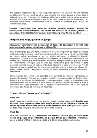 Un aspecto importante de la autocompasión consiste en sostener de una manera
empática dos facetas nuestras: el ser que lamenta una acción pasada y el que llevó a
cabo dicha acción. El proceso de duelo por el hecho ocurrido y de perdón a nosotros
mismos nos libera para aprender y crecer. Al conectarnos momento a momento con
nuestras necesidades, aumentamos nuestra capacidad creadora para actuar en
armonía con ellas.

Somos compasivos con nosotros mismos cuando somos capaces de
vincularnos afectuosamente con todas las facetas de nuestra persona y
reconocer las necesidades y valores expresados por cada una de ellas.


¡Haga lo que haga, que sea un juego!

Queremos emprender una acción por el deseo de contribuir a la vida más
que por miedo, culpa, vergüenza u obligación

Creo firmemente que una forma importante de autocompasión es hacer elecciones
motivadas solamente por nuestro deseo de contribuir a la vida y no por sentimientos
de miedo, culpa, vergüenza, o por un sentido del deber u obligación. Cuando
adquirimos conciencia de ese propósito enriquecedor de la vida que se encuentra por
detrás de la acción que emprendemos, cuando la energía espiritual que nos motiva
es simplemente conseguir que la vida sea maravillosa para los demás y para
nosotros mismos, hasta el trabajo más duro adquiere el cariz de un juego. Y a la
inversa, si una actividad que de otro modo sería placentera se hace por obligación,
deber, miedo, culpa o vergüenza, pierde su faceta agradable y acaba provocando
resistencia.

Hace muchos años inicié una actividad que aumentó de manera significativa el
espacio de alegría y felicidad en mi vida y redujo el campo ocupado por la depresión,
la culpa y la vergüenza. La brindo aquí como una manera posible de profundizar en la
autocompasión, de ayudarnos a vivir desde una gozosa actitud de juego gracias a
conservar una clara conciencia de la necesidad enriquecedora de la vida que se
encuentra por detrás de todo cuanto hacemos.


Traducción del “tener que” al “elegir”

Paso uno

¿Qué cosas hace usted en su vida que le resultan gratas, divertidas? Escriba una
lista de todas aquellas cosas que, según usted, se ve obligado a hacer, de
todas aquellas actividades que sin duda preferiría no hacer, pero que a pesar
de todo hace porque le parece que no tiene más remedio.

Paso dos

Una vez terminada la lista, reconozca de manera sincera que, si hace estas
cosas es porque eligió hacerlas, no porque tenga que hacerlas. Anteponga,
pues, la palabra “Elijo…” delante de cada una de las actividades enumeradas.




                                                                                  40
 