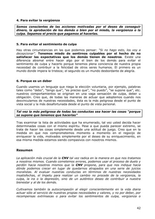 4. Para evitar la vergüenza

Somos conscientes de las acciones motivadas por el deseo de conseguir
dinero, la aprobación de los demás o bien por el miedo, la vergüenza o la
culpa. Sepamos el precio que pagamos al hacerlas.


5. Para evitar el sentimiento de culpa

Hay otras circunstancias en las que podemos pensar: “Si no hago esto, los voy a
decepcionar”. Tenemos miedo de sentirnos culpables por el hecho de no
satisfacer las expectativas que los demás tienen de nosotros. Existe una
diferencia abismal entre hacer algo por el bien de los demás para evitar el
sentimiento de culpa y hacerlo porque tenemos plena conciencia de nuestra propia
necesidad de contribuir a la felicidad de otros seres humanos. El primero es un
mundo donde impera la tristeza; el segundo es un mundo desbordante de alegría.


6. Porque es un deber

Cuando usamos un lenguaje que niega la elección voluntaria, por ejemplo, palabras
tales como “debo”, “tengo que”, “es preciso que”, “no puedo”, “se supone que”, etc.
nuestros comportamientos se originan en una vaga sensación de culpa, deber u
obligación. Creo que, de todas las maneras de actuar que adoptemos cuando nos
desvinculamos de nuestras necesidades, ésta es la más peligrosa desde el punto de
vista social y la más desafortunada desde el punto de vista personal.

Tal vez la más peligrosa de todas las conductas sea hacer las cosas “porque
se supone que tenemos que hacerlas”

Tras examinar la lista de actividades que ha enumerado, tal vez usted decida hacer
determinadas cosas con el mismo espíritu. Pese a que pueda parecer extremo, se
trata de hacer las cosas simplemente desde una actitud de juego. Creo que en la
medida en que nos comprometemos momento a momento en el regocijo de
enriquecer la vida, motivados simplemente por el deseo de su enriquecimiento, en
esa misma medida estamos siendo compasivos con nosotros mismos.


Resumen

La aplicación más crucial de la CNV tal vez radica en la manera en que nos tratamos
a nosotros mismos. Cuando cometemos errores, podemos usar el proceso de duelo y
perdón hacia nosotros mismos que la CNV propone, para que nos indique hacia
dónde podemos crecer en lugar de quedarnos atrapados en una serie de juicios
moralistas. Al evaluar nuestras conductas en términos de nuestras necesidades
insatisfechas, el ímpetu para realizar un cambio no procede de la vergüenza, la
culpa, la ira o la depresión, sino de un auténtico deseo de contribuir a nuestra
bienestar y al de los demás.

Cultivamos también la autocompasión al elegir conscientemente en la vida diaria
actuar sólo al servicio de nuestras propias necesidades y valores, y no por deber, por
recompensas extrínsecas o para evitar los sentimientos de culpa, vergüenza o



                                                                                   42
 