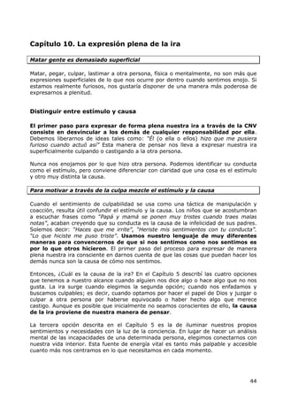 Capítulo 10. La expresión plena de la ira

Matar gente es demasiado superficial

Matar, pegar, culpar, lastimar a otra persona, física o mentalmente, no son más que
expresiones superficiales de lo que nos ocurre por dentro cuando sentimos enojo. Si
estamos realmente furiosos, nos gustaría disponer de una manera más poderosa de
expresarnos a plenitud.


Distinguir entre estímulo y causa

El primer paso para expresar de forma plena nuestra ira a través de la CNV
consiste en desvincular a los demás de cualquier responsabilidad por ella.
Debemos liberarnos de ideas tales como: “Él (o ella o ellos) hizo que me pusiera
furioso cuando actuó así” Esta manera de pensar nos lleva a expresar nuestra ira
superficialmente culpando o castigando a la otra persona.

Nunca nos enojamos por lo que hizo otra persona. Podemos identificar su conducta
como el estímulo, pero conviene diferenciar con claridad que una cosa es el estímulo
y otro muy distinta la causa.

Para motivar a través de la culpa mezcle el estímulo y la causa

Cuando el sentimiento de culpabilidad se usa como una táctica de manipulación y
coacción, resulta útil confundir el estímulo y la causa. Los niños que se acostumbran
a escuchar frases como “Papá y mamá se ponen muy tristes cuando traes malas
notas”, acaban creyendo que su conducta es la causa de la infelicidad de sus padres.
Solemos decir: “Haces que me irrite”, “Heriste mis sentimientos con tu conducta”.
“Lo que hiciste me puso triste”. Usamos nuestro lenguaje de muy diferentes
maneras para convencernos de que si nos sentimos como nos sentimos es
por lo que otros hicieron. El primer paso del proceso para expresar de manera
plena nuestra ira consciente en darnos cuenta de que las cosas que puedan hacer los
demás nunca son la causa de cómo nos sentimos.

Entonces, ¿Cuál es la causa de la ira? En el Capítulo 5 describí las cuatro opciones
que tenemos a nuestro alcance cuando alguien nos dice algo o hace algo que no nos
gusta. La ira surge cuando elegimos la segunda opción; cuando nos enfadamos y
buscamos culpables; es decir, cuando optamos por hacer el papel de Dios y juzgar o
culpar a otra persona por haberse equivocado o haber hecho algo que merece
castigo. Aunque es posible que inicialmente no seamos conscientes de ello, la causa
de la ira proviene de nuestra manera de pensar.

La tercera opción descrita en el Capítulo 5 es la de iluminar nuestros propios
sentimientos y necesidades con la luz de la conciencia. En lugar de hacer un análisis
mental de las incapacidades de una determinada persona, elegimos conectarnos con
nuestra vida interior. Esta fuente de energía vital es tanto más palpable y accesible
cuanto más nos centramos en lo que necesitamos en cada momento.




                                                                                  44
 