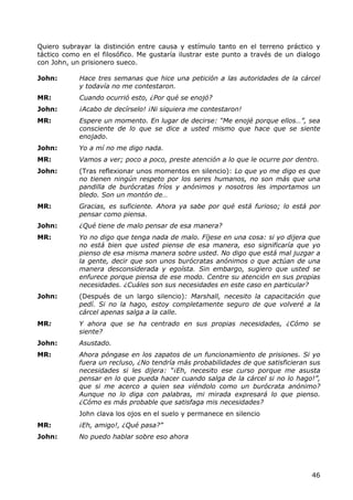 Quiero subrayar la distinción entre causa y estímulo tanto en el terreno práctico y
táctico como en el filosófico. Me gustaría ilustrar este punto a través de un dialogo
con John, un prisionero sueco.

John:       Hace tres semanas que hice una petición a las autoridades de la cárcel
            y todavía no me contestaron.
MR:         Cuando ocurrió esto, ¿Por qué se enojó?
John:       ¡Acabo de decírselo! ¡Ni siquiera me contestaron!
MR:         Espere un momento. En lugar de decirse: “Me enojé porque ellos…”, sea
            consciente de lo que se dice a usted mismo que hace que se siente
            enojado.
John:       Yo a mí no me digo nada.
MR:         Vamos a ver; poco a poco, preste atención a lo que le ocurre por dentro.
John:       (Tras reflexionar unos momentos en silencio): Lo que yo me digo es que
            no tienen ningún respeto por los seres humanos, no son más que una
            pandilla de burócratas fríos y anónimos y nosotros les importamos un
            bledo. Son un montón de…
MR:         Gracias, es suficiente. Ahora ya sabe por qué está furioso; lo está por
            pensar como piensa.
John:       ¿Qué tiene de malo pensar de esa manera?
MR:         Yo no digo que tenga nada de malo. Fíjese en una cosa: si yo dijera que
            no está bien que usted piense de esa manera, eso significaría que yo
            pienso de esa misma manera sobre usted. No digo que está mal juzgar a
            la gente, decir que son unos burócratas anónimos o que actúan de una
            manera desconsiderada y egoísta. Sin embargo, sugiero que usted se
            enfurece porque piensa de ese modo. Centre su atención en sus propias
            necesidades. ¿Cuáles son sus necesidades en este caso en particular?
John:       (Después de un largo silencio): Marshall, necesito la capacitación que
            pedí. Si no la hago, estoy completamente seguro de que volveré a la
            cárcel apenas salga a la calle.
MR:         Y ahora que se ha centrado en sus propias necesidades, ¿Cómo se
            siente?
John:       Asustado.
MR:         Ahora póngase en los zapatos de un funcionamiento de prisiones. Si yo
            fuera un recluso, ¿No tendría más probabilidades de que satisficieran sus
            necesidades si les dijera: “¡Eh, necesito ese curso porque me asusta
            pensar en lo que pueda hacer cuando salga de la cárcel si no lo hago!”,
            que si me acerco a quien sea viéndolo como un burócrata anónimo?
            Aunque no lo diga con palabras, mi mirada expresará lo que pienso.
            ¿Cómo es más probable que satisfaga mis necesidades?
            John clava los ojos en el suelo y permanece en silencio
MR:         ¡Eh, amigo!, ¿Qué pasa?”
John:       No puedo hablar sobre eso ahora




                                                                                  46
 
