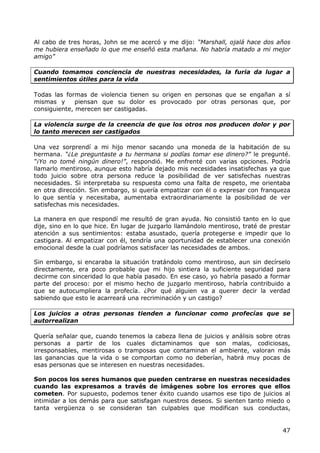 Al cabo de tres horas, John se me acercó y me dijo: “Marshall, ojalá hace dos años
me hubiera enseñado lo que me enseñó esta mañana. No habría matado a mi mejor
amigo”

Cuando tomamos conciencia de nuestras necesidades, la furia da lugar a
sentimientos útiles para la vida

Todas las formas de violencia tienen su origen en personas que se engañan a sí
mismas y      piensan que su dolor es provocado por otras personas que, por
consiguiente, merecen ser castigadas.

La violencia surge de la creencia de que los otros nos producen dolor y por
lo tanto merecen ser castigados

Una vez sorprendí a mi hijo menor sacando una moneda de la habitación de su
hermana. “¿Le preguntaste a tu hermana si podías tomar ese dinero?” le pregunté.
“¡Yo no tomé ningún dinero!”, respondió. Me enfrenté con varias opciones. Podría
llamarlo mentiroso, aunque esto habría dejado mis necesidades insatisfechas ya que
todo juicio sobre otra persona reduce la posibilidad de ver satisfechas nuestras
necesidades. Si interpretaba su respuesta como una falta de respeto, me orientaba
en otra dirección. Sin embargo, si quería empatizar con él o expresar con franqueza
lo que sentía y necesitaba, aumentaba extraordinariamente la posibilidad de ver
satisfechas mis necesidades.

La manera en que respondí me resultó de gran ayuda. No consistió tanto en lo que
dije, sino en lo que hice. En lugar de juzgarlo llamándolo mentiroso, traté de prestar
atención a sus sentimientos: estaba asustado, quería protegerse e impedir que lo
castigara. Al empatizar con él, tendría una oportunidad de establecer una conexión
emocional desde la cual podríamos satisfacer las necesidades de ambos.

Sin embargo, si encaraba la situación tratándolo como mentiroso, aun sin decírselo
directamente, era poco probable que mi hijo sintiera la suficiente seguridad para
decirme con sinceridad lo que había pasado. En ese caso, yo habría pasado a formar
parte del proceso: por el mismo hecho de juzgarlo mentiroso, habría contribuido a
que se autocumpliera la profecía. ¿Por qué alguien va a querer decir la verdad
sabiendo que esto le acarreará una recriminación y un castigo?

Los juicios a otras personas tienden a funcionar como profecías que se
autorrealizan

Quería señalar que, cuando tenemos la cabeza llena de juicios y análisis sobre otras
personas a partir de los cuales dictaminamos que son malas, codiciosas,
irresponsables, mentirosas o tramposas que contaminan el ambiente, valoran más
las ganancias que la vida o se comportan como no deberían, habrá muy pocas de
esas personas que se interesen en nuestras necesidades.

Son pocos los seres humanos que pueden centrarse en nuestras necesidades
cuando las expresamos a través de imágenes sobre los errores que ellos
cometen. Por supuesto, podemos tener éxito cuando usamos ese tipo de juicios al
intimidar a los demás para que satisfagan nuestros deseos. Si sienten tanto miedo o
tanta vergüenza o se consideran tan culpables que modifican sus conductas,


                                                                                   47
 
