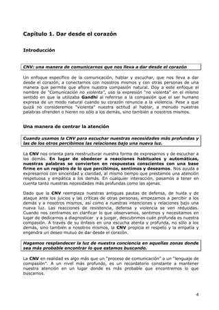 Capítulo 1. Dar desde el corazón


Introducción


CNV: una manera de comunicarnos que nos lleva a dar desde el corazón

Un enfoque específico de la comunicación, hablar y escuchar, que nos lleva a dar
desde el corazón, a conectarnos con nosotros mismos y con otras personas de una
manera que permite que aflore nuestra compasión natural. Doy a este enfoque el
nombre de “Comunicación no violenta”, uso la expresión “no violenta” en el mismo
sentido en que la utilizaba Gandhi al referirse a la compasión que el ser humano
expresa de un modo natural cuando su corazón renuncia a la violencia. Pese a que
quizá no consideremos “violenta” nuestra actitud al hablar, a menudo nuestras
palabras ofrenden o hieren no sólo a los demás, sino también a nosotros mismos.


Una manera de centrar la atención

Cuando usamos la CNV para escuchar nuestras necesidades más profundas y
las de los otros percibimos las relaciones bajo una nueva luz.

La CNV nos orienta para reestructurar nuestra forma de expresarnos y de escuchar a
los demás. En lugar de obedecer a reacciones habituales y automáticas,
nuestras palabras se convierten en respuestas conscientes con una base
firme en un registro de lo que percibimos, sentimos y deseamos. Nos ayuda a
expresarnos con sinceridad y claridad, al mismo tiempo que prestamos una atención
respetuosa y empática a los demás. En cualquier interacción, pasamos a tener en
cuenta tanto nuestras necesidades más profundas como las ajenas.

Dado que la CNV reemplaza nuestras antiguas pautas de defensa, de huida y de
ataque ante los juicios y las críticas de otras personas, empezamos a percibir a los
demás y a nosotros mismos, así como a nuestras intenciones y relaciones bajo una
nueva luz. Las reacciones de resistencia, defensa y violencia se ven reducidas.
Cuando nos centramos en clarificar lo que observamos, sentimos y necesitamos en
lugar de dedicarnos a diagnosticar y a juzgar, descubrimos cuán profunda es nuestra
compasión. A través de su énfasis en una escucha atenta y profunda, no sólo a los
demás, sino también a nosotros mismos, la CNV propicia el respeto y la empatía y
engendra un deseo mutuo de dar desde el corazón.

Hagamos resplandecer la luz de nuestra conciencia en aquellas zonas donde
sea más probable encontrar lo que estamos buscando.

La CNV en realidad es algo más que un “proceso de comunicación” o un “lenguaje de
compasión”. A un nivel más profundo, es un recordatorio constante a mantener
nuestra atención en un lugar donde es más probable que encontremos lo que
buscamos.




                                                                                  4
 