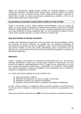 Según mis experiencias apenas alguien percibe en nuestras palabras la menor
sombra de acusación, ha dejado de oír nuestro dolor. Si aquél hombre me hubiera
contestado: “Lo que le dije es terrible; fueron comentarios racistas”, entonces no
habría oído mi dolor. En cuanto una persona considera que cometió un error, ya no
puede captar plenamente nuestro dolor.

Las personas no escuchan nuestro dolor cuando se creen en falta

Culpar a los demás es fácil. Todos estamos acostumbrados a que nos culpen de
cosas, y a veces incluso lo aceptamos y acabamos por odiarnos, lo que no nos impide
continuar comportándonos de la misma manera. Cuando advertimos que la persona
con la que hablamos se siente culpada de algo. Tal vez necesitemos moderar el tono,
volver atrás y prestar atención a su dolor durante un tiempo más.


Hay que tomase el tiempo necesario

La parte más importante de aprender a vivir el proceso que hemos analizado consiste
en tomarnos el tiempo necesario. Es posible que nos sintamos incómodos al
desviarnos de conductas que nos son habituales y que, a partir del condicionamiento
que hemos recibido, se nos han vuelto automáticas, pero si queremos vivir de
acuerdo con nuestra escala de valores, entonces estaremos dispuestos a tomarnos el
tiempo que haga falta.


Resumen

Culpar y castigar a los demás son expresiones superficiales de la ira. Si queremos
expresar plenamente nuestra ira, el primer paso consiste en desvincular a la otra
persona de cualquier responsabilidad por ella. En lugar de eso, iluminamos con la luz
de la conciencia nuestros sentimientos y necesidades. Es muchísimo más probable
que veamos satisfechas nuestras necesidades si las expresamos que si criticamos,
culpamos o castigamos a los demás.

Los cuatro pasos para expresar la ira que sentimos son:

      1.   Hacer una pausa y respirar.
      2.   Identificar las ideas que nos llevan a juzgar a los demás.
      3.   Establecer contacto con nuestras necesidades
      4.   Expresar nuestros sentimientos y nuestras necesidades insatisfechas.

A veces, entre los pasos 3 y 4 podemos optar por brindar empatía a la otra persona a
fin de que esté en mejores condiciones para oírnos cuando nos expresemos en el
paso 4.

Tanto para aprender el proceso de la CNV, como para aplicarlo, necesitamos tiempo.




                                                                                  50
 
