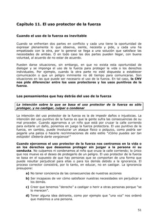 Capítulo 11. El uso protector de la fuerza


Cuando el uso de la fuerza es inevitable

Cuando se enfrentan dos partes en conflicto y cada una tiene la oportunidad de
expresar plenamente lo que observa, siente, necesita y pide, y cada una ha
empatizado con la otra, por lo general se llega a una solución que satisface las
necesidades de ambas. O en todo caso las dos partes pueden llegar, con buena
voluntad, al acuerdo de no estar de acuerdo.

Pueden darse situaciones, sin embargo, en que no exista esta oportunidad de
dialogar y se imponga el uso de la fuerza para proteger la vida o los derechos
individuales. Por ejemplo, cuando la otra parte no esté dispuesta a establecer
comunicación o que un peligro inminente no dé tiempo para comunicarse. Son
situaciones en las que puede ser necesario el uso de la fuerza. En tal caso, la CNV
nos pide diferenciar entre los usos protectores y los usos punitivos de la
fuerza.


Los pensamientos que hay detrás del uso de la fuerza

La intención sobre la que se basa el uso protector de la fuerza es sólo
proteger, y no castigar, culpar o condenar

La intención del uso protector de la fuerza es la de impedir daños o injusticias. La
intención del uso punitivo de la fuerza es que la gente sufra las consecuencias de su
mal proceder. Cuando agarramos a un niño que está por cruzar la calle corriendo
para evitarle un daño, ponemos en juego la fuerza protectora. El uso punitivo de la
fuerza, en cambio, puede involucrar un ataque físico o psíquico, como podría ser
pegarle una paliza o hacerle recriminaciones de este estilo “¡Cómo puedes ser tan
estúpido! ¡Debería darte vergüenza!”

Cuando ejercemos el uso protector de la fuerza nos centramos en la vida o
en los derechos que deseamos proteger sin juzgar a la persona ni su
conducta. No culpamos ni condenamos al niño que cruza la calle corriendo; lo único
que nos mueve es el deseo de protegerlo de un peligro. El uso protector de la fuerza
se basa en el supuesto de que hay personas que se comportan de una forma que
puede resultar perjudicial para ellas o para los demás debido a la ignorancia. El
proceso corrector consistirá, por lo tanto, en educar, no en castigar. La ignorancia
presupone:
      a) No tener conciencia de las consecuencias de nuestras acciones
      b) Ser incapaces de ver cómo satisfacer nuestras necesidades sin perjudicar a
         los demás.
      c) Creer que tenemos “derecho” a castigar o herir a otras personas porque “se
         lo merecen”.
      d) Tener alguna idea delirante, como por ejemplo que “una voz” nos ordenó
         que matemos a una persona.


                                                                                  51
 