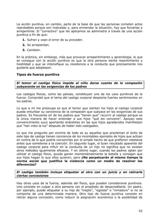 La acción punitiva, en cambio, parte de la base de que las personas cometen actos
reprobables porque son malvadas y, para enmendar la situación, hay que forzarlas a
arrepentirse. El “correctivo” que les aplicamos se administra a través de una acción
punitiva a fin de que:
   1. Sufran y vean el error de su proceder.
   2. Se arrepientan.
   3. Cambien.

En la práctica, sin embargo, más que provocar arrepentimiento y aprendizaje, lo que
se consigue con la acción punitiva es que la otra persona sienta resentimiento y
hostilidad y que se intensifique su resistencia a la conducta que precisamente nos
gustaría que adoptasen.

Tipos de fuerza punitiva

El temor al castigo físico impide al niño darse cuenta de la compasión
subyacente en las exigencias de los padres

Los castigos físicos, como las palizas, constituyen uno de los usos punitivos de la
fuerza. Comprobé que el tema del castigo corporal despierta fuertes sentimientos en
los padres.

Lo que a mí me preocupa es que el temor que sienten los hijos al castigo corporal
pueda enturbiar su conciencia de la compasión que subyace en las exigencias de sus
padres. Es frecuente oír de los padres que “tienen que” recurrir al castigo porque es
la única manera de hacer entender a sus hijos “qué les conviene”. Apoyan este
convencimiento suyo aportando anécdotas en las que hijos agradecidos manifiestan
que “han visto la luz” después de haber sido castigados.

Lo que me pregunto por encima de todo es su aquellos que proclaman el éxito de
este tipo de castigo tienen conciencia de los incontables ejemplos de hijos que actúan
en contra de lo que podría convenirles por el simple hecho de que prefieren rebelarse
antes que someterse a la coerción. En segundo lugar, el buen resultado aparente del
castigo corporal para influir en la conducta de un hijo no significa que no existan
otros métodos igualmente eficaces. Y en último lugar, cuando los padres optan por
utilizar el castigo físico, quizás ganen momentáneamente la batalla y consigan que
sus hijos hagan lo que ellos quieren; pero ¿No perpetuarán al mismo tiempo la
norma social que justifica la violencia como un medio de resolver las
diferencias?

El castigo también incluye etiquetar al otro con un juicio y en retirarle
ciertas concesiones

Hay otros usos de la fuerza, además del físico, que pueden considerarse punitivos.
Uno consiste en culpar a otra persona con el propósito de desacreditarla. Un padre,
por ejemplo, puede etiquetar a su hijo de “inepto”, “egoísta” o “inmaduro” si no se
comporta de una determinada manera. Otro tipo de fuerza punitiva consiste en
retirar alguna concesión, como reducir la asignación económica o la posibilidad de



                                                                                   52
 