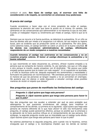conducir el auto. Son tipos de castigo que, al acarrear una falta de
consideración o de respeto, se convierten en amenazas muy poderosas.


El precio del castigo

Cuando accedemos a hacer algo con el único propósito de evitar el castigo,
apartamos la atención del valor que tiene la acción en sí misma. En cambio, nos
centramos en las consecuencias que sobrevendrían si no hacemos lo que se nos pide.
Cuando un trabajador mejora su rendimiento por miedo al castigo, hará lo que se le
pide.

Siempre que se recurre a la fuerza punitiva, se deteriora la autoestima. Si un niño se
lava los dientes sólo por miedo a la vergüenza o al ridículo, tal vez mejore su higiene
bucal, pero es evidente que se producirán caries en su autoestima. Por otra parte,
como sabemos todos, el castigo también se cobre un precio en la buena voluntad. Si
los demás nos consideran administradores de castigo, difícilmente
responderán de un modo compasivo a nuestras necesidades.

Cuando tememos al castigo nos centramos en las consecuencias y no en
nuestros propios valores. El temor al castigo disminuye la autoestima y la
buena voluntad

Lo que recomiendo en tales situaciones es, primero, ofrecer nuestra empatía a la
persona que se comporta de manera violenta. Si, por ejemplo, veo que un niño pega
a otro porque le insultó, puedo empatizar con él diciéndole: “Me parece que estás
enojado porque quieres que te traten con más respeto”. Si mi suposición es acertada,
y el niño la reconoce como tal, después expresaré mis sentimientos y necesidades y
formularé mis peticiones sin recriminaciones: “Me entristece pensar que no encuentro
la manera de que las personas se tengan respeto y no se conviertan en enemigos.
Me gustaría que me dijeras si estás dispuesto a estudiar conmigo otras posibles
maneras de recibir el respeto que deseas”


Dos preguntas que ponen de manifiesto las limitaciones del castigo

      Pregunta 1: ¿Qué quiero que haga esta persona?
      Pregunta 2: ¿Qué razones quiero que tenga esta persona para hacer lo
      que le pido?

Hay dos preguntas que nos ayudan a entender por qué es poco probable que
obtengamos lo que queremos sirviéndonos del castigo para modificar el
comportamiento de los demás. La primera es la siguiente: ¿Qué quiero que haga esta
persona de manera diferente de lo que hace ahora? Si sólo nos formulamos esta
pregunta, el castigo puede parecernos efectivo, porque es posible que la amenaza o
la aplicación de la fuera punitiva influya en el comportamiento de esa persona. Sin
embargo, la segunda pregunta revela que es improbable que el castigo surta efecto:
¿Qué razones quiero que tenga esta persona para hacer lo que le pido?

No solemos plantearnos la segunda pregunta, pero cuando nos la hacemos, vemos
enseguida que el castigo y la recompensa impiden que los demás se sientan


                                                                                    53
 