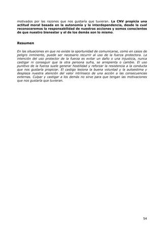 motivados por las razones que nos gustaría que tuvieran. La CNV propicia una
actitud moral basada en la autonomía y la interdependencia, desde la cual
reconoceremos la responsabilidad de nuestras acciones y somos conscientes
de que nuestro bienestar y el de los demás son lo mismo.


Resumen

En las situaciones en que no existe la oportunidad de comunicarse, como en casos de
peligro inminente, puede ser necesario recurrir al uso de la fuerza protectora. La
intención del uso protector de la fuerza es evitar un daño o una injusticia, nunca
castigar ni conseguir que la otra persona sufra, se arrepienta o cambie. El uso
punitivo de la fuerza suele generar hostilidad y reforzar la resistencia a la conducta
que nos gustaría propiciar. El castigo lesiona la buena voluntad y la autoestima y
desplaza nuestra atención del valor intrínseco de una acción a las consecuencias
externas. Culpar y castigar a los demás no sirve para que tengan las motivaciones
que nos gustaría que tuvieran.




                                                                                   54
 